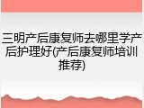 三明产后康复师去哪里学产后护理好(产后康复师培训推荐)