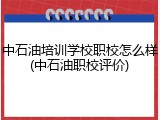 中石油培训学校职校怎么样(中石油职校评价)