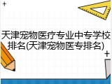 天津宠物医疗专业中专学校排名(天津宠物医专排名)