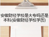 安徽财经学校是大专吗还是本科(安徽财经学校学历)