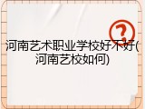 河南艺术职业学校好不好(河南艺校如何)