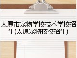 太原市宠物学校技术学校招生(太原宠物技校招生)