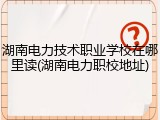 湖南电力技术职业学校在哪里读(湖南电力职校地址)