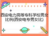 西安电力高等专科学校男女比例(西安电专男女比)
