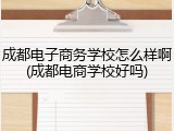 成都电子商务学校怎么样啊(成都电商学校好吗)