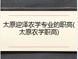 太原迎泽农学专业的职高(太原农学职高)