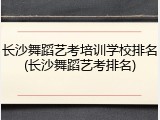 长沙舞蹈艺考培训学校排名(长沙舞蹈艺考排名)