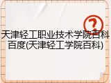 天津轻工职业技术学院百科百度(天津轻工学院百科)