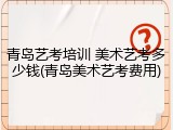 青岛艺考培训 美术艺考多少钱(青岛美术艺考费用)