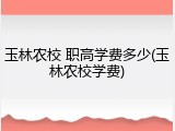 玉林农校 职高学费多少(玉林农校学费)