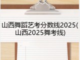山西舞蹈艺考分数线2025(山西2025舞考线)