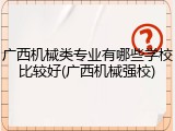 广西机械类专业有哪些学校比较好(广西机械强校)