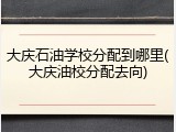 大庆石油学校分配到哪里(大庆油校分配去向)