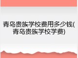 青岛贵族学校费用多少钱(青岛贵族学校学费)