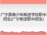 广宁县青少年叛逆学校职中招生(广宁叛逆职中招生)