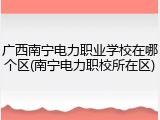 广西南宁电力职业学校在哪个区(南宁电力职校所在区)