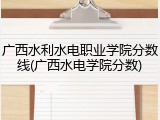 广西水利水电职业学院分数线(广西水电学院分数)