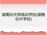 湖南训犬师培训学校(湖南训犬学校)