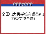 全国电力类学校有哪些(电力类学校全国)