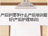 产后护理学什么产后培训最好(产后护理培训)