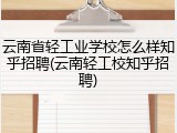 云南省轻工业学校怎么样知乎招聘(云南轻工校知乎招聘)