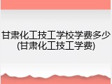 甘肃化工技工学校学费多少(甘肃化工技工学费)
