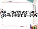 萍乡上栗县高职高考辅导班哪个好(上栗高职高考班好)
