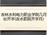 吉林水利电力职业学院几月份开学(吉水职院开学月)