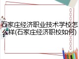 石家庄经济职业技术学校怎么样(石家庄经济职校如何)