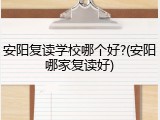 安阳复读学校哪个好?(安阳哪家复读好)