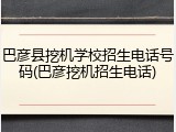 巴彦县挖机学校招生电话号码(巴彦挖机招生电话)