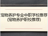 宠物养护专业中职学校推荐(宠物养护职校推荐)