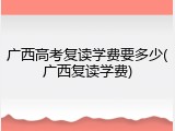 广西高考复读学费要多少(广西复读学费)