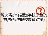 解决青少年叛逆学校职校的方法(叛逆职校教育对策)