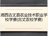 湘西古丈县农业技术职业学校学费(古丈农校学费)