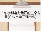 广东水利电力最好的三个专业(广东水电三强专业)