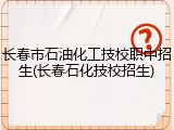 长春市石油化工技校职中招生(长春石化技校招生)
