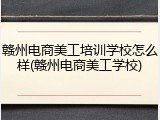 赣州电商美工培训学校怎么样(赣州电商美工学校)