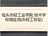 包头市轻工业学院 技术学校地址(包头轻工校址)