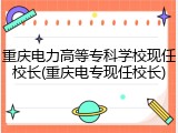 重庆电力高等专科学校现任校长(重庆电专现任校长)