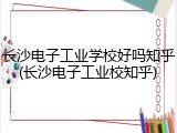 长沙电子工业学校好吗知乎(长沙电子工业校知乎)