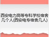 西安电力高等专科学校宿舍几个人(西安电专宿舍几人)