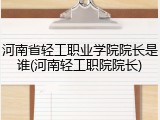 河南省轻工职业学院院长是谁(河南轻工职院院长)