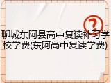 聊城东阿县高中复读补习学校学费(东阿高中复读学费)