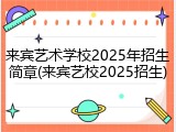 来宾艺术学校2025年招生简章(来宾艺校2025招生)