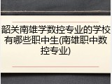韶关南雄学数控专业的学校有哪些职中生(南雄职中数控专业)