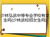 少林弘武中等专业学校有女生吗(少林武校招女生吗)