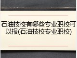 石油技校有哪些专业职校可以报(石油技校专业职校)