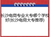 长沙电商专业大专哪个学校好(长沙电商大专推荐)