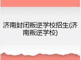 济南封闭叛逆学校招生(济南叛逆学校)